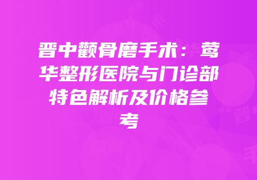 晋中颧骨磨手术：莺华整形医院与门诊部特色解析及价格参考