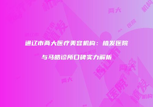 通辽市两大医疗美容机构：植发医院与马皓诊所口碑实力解析