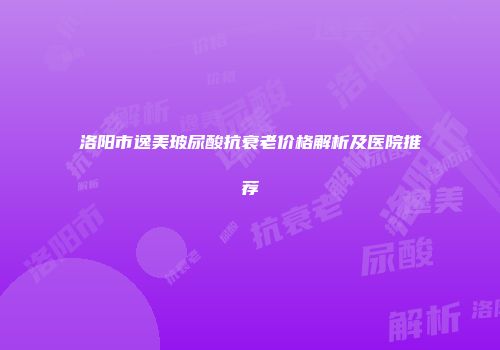 洛阳市逸美玻尿酸抗衰老价格解析及医院推荐