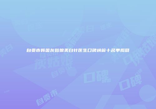 自贡市韩国灰姑娘美白针医生口碑榜前十名单揭晓