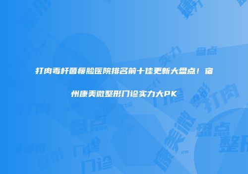 打肉毒杆菌瘦脸医院排名前十佳更新大盘点！宿州康美微整形门诊实力大PK