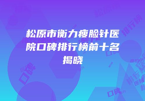 松原市衡力瘦脸针医院口碑排行榜前十名揭晓