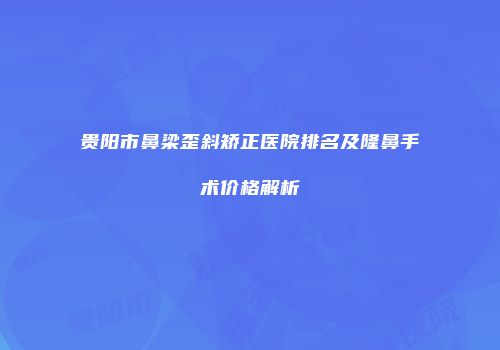 贵阳市鼻梁歪斜矫正医院排名及隆鼻手术价格解析