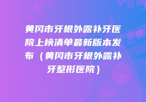 黄冈市牙根外露补牙医院上榜清单最新版本发布（黄冈市牙根外露补牙整形医院）