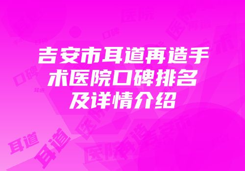 吉安市耳道再造手术医院口碑排名及详情介绍
