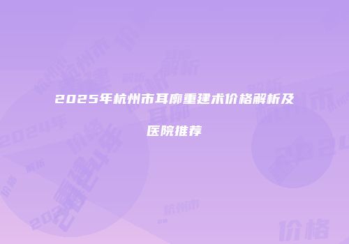 2025年杭州市耳廓重建术价格解析及医院推荐