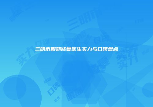 三明市眼部修复医生实力与口碑盘点