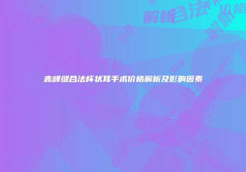 赤峰缝合法杯状耳手术价格解析及影响因素