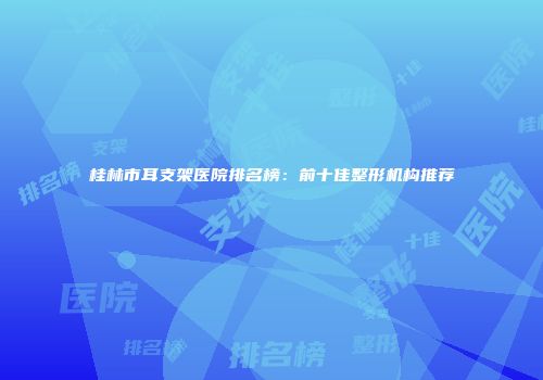 桂林市耳支架医院排名榜：前十佳整形机构推荐