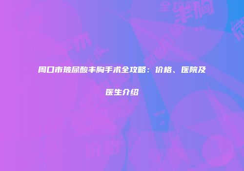周口市玻尿酸丰胸手术全攻略：价格、医院及医生介绍