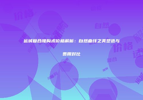 运城复合隆胸术价格解析：自然曲线之美塑造与费用对比