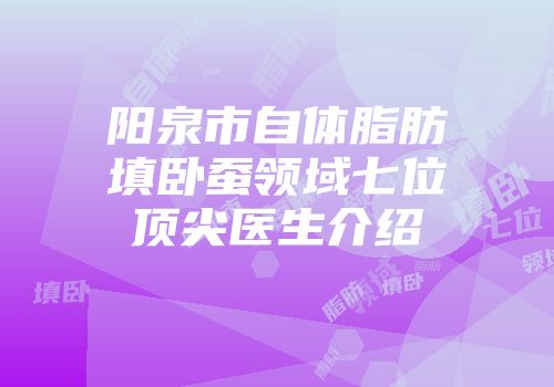 阳泉市自体脂肪填卧蚕领域七位顶尖医生介绍