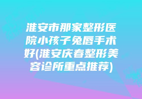 淮安市那家整形医院小孩子兔唇手术好(淮安庆春整形美容诊所重点推荐)