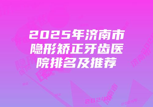 2025年济南市隐形矫正牙齿医院排名及推荐