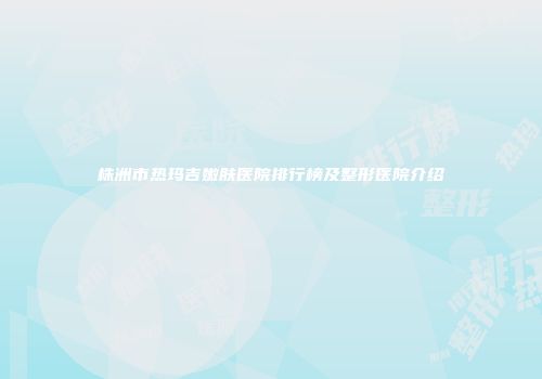 株洲市热玛吉嫩肤医院排行榜及整形医院介绍