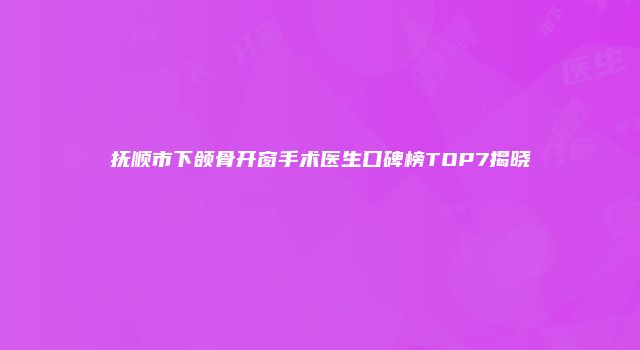 抚顺市下颌骨开窗手术医生口碑榜TOP7揭晓