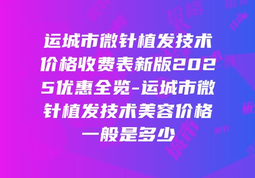 运城市微针植发技术价格收费表新版2025优惠全览-运城市微针植发技术美容价格一般是多少