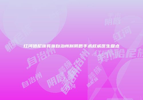 红河哈尼族彝族自治州割阴唇手术权威医生盘点