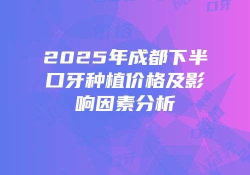 2025年成都下半口牙种植价格及影响因素分析
