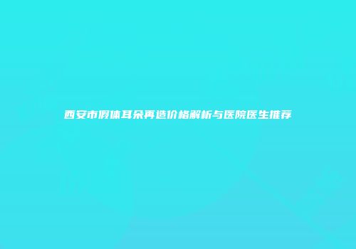 西安市假体耳朵再造价格解析与医院医生推荐