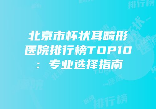 北京市杯状耳畸形医院排行榜TOP10：专业选择指南