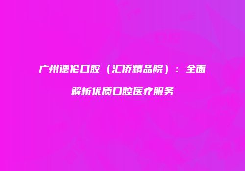 广州德伦口腔（汇侨精品院）：全面解析优质口腔医疗服务