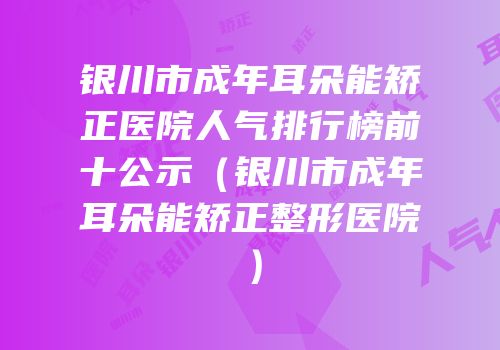 银川市成年耳朵能矫正医院人气排行榜前十公示（银川市成年耳朵能矫正整形医院）