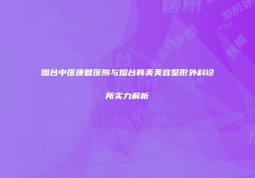 烟台中医康复医院与烟台韩美美容整形外科诊所实力解析