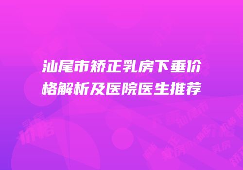 汕尾市矫正乳房下垂价格解析及医院医生推荐
