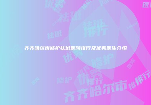 齐齐哈尔市修护祛斑医院排行及优秀医生介绍