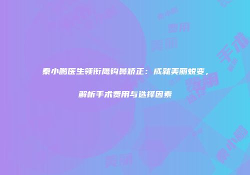秦小鹏医生领衔鹰钩鼻矫正：成就美丽蜕变，解析手术费用与选择因素