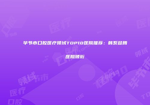 毕节市口腔医疗领域TOP10医院推荐：韩系登腾医院领衔