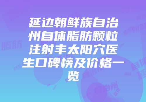 延边朝鲜族自治州自体脂肪颗粒注射丰太阳穴医生口碑榜及价格一览