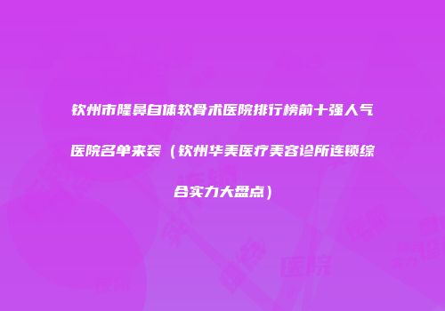 钦州市隆鼻自体软骨术医院排行榜前十强人气医院名单来袭（钦州华美医疗美容诊所连锁综合实力大盘点）