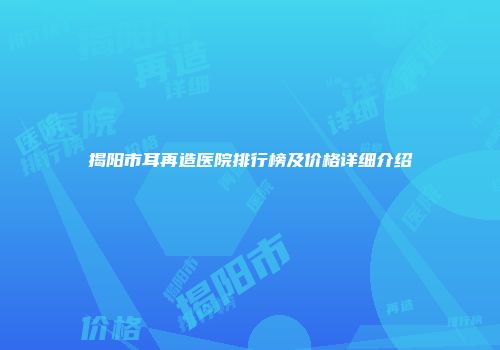 揭阳市耳再造医院排行榜及价格详细介绍