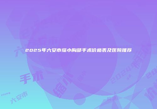 2025年六安市缩小胸部手术价格表及医院推荐