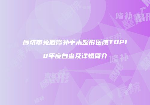 廊坊市兔唇修补手术整形医院TOP10年度自查及详情简介
