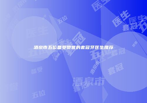 酒泉市五位备受赞誉的套冠牙医生推荐