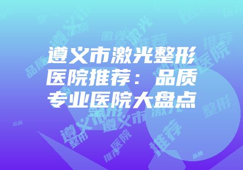 遵义市激光整形医院推荐：品质专业医院大盘点