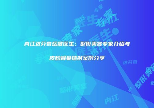 内江达芬奇岳健医生：整形美容专家介绍与皮秒蜂巢镭射案例分享