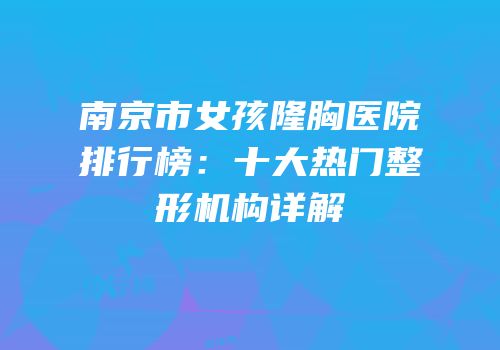 南京市女孩隆胸医院排行榜：十大热门整形机构详解
