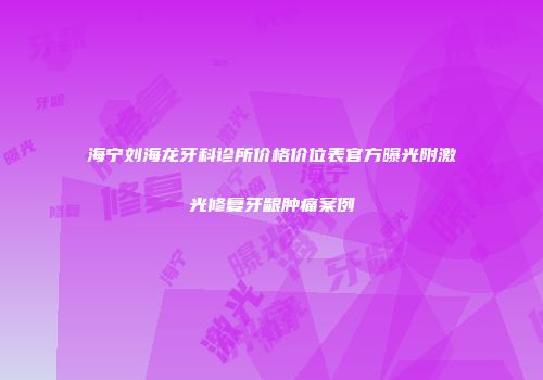 海宁刘海龙牙科诊所价格价位表官方曝光附激光修复牙龈肿痛案例