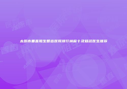太原市垂直阻生智齿医院排行榜前十及知名医生推荐