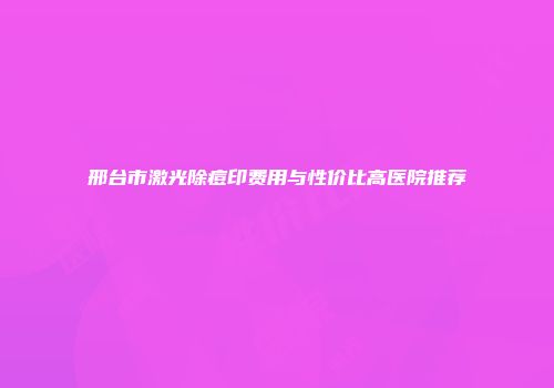 邢台市激光除痘印费用与性价比高医院推荐