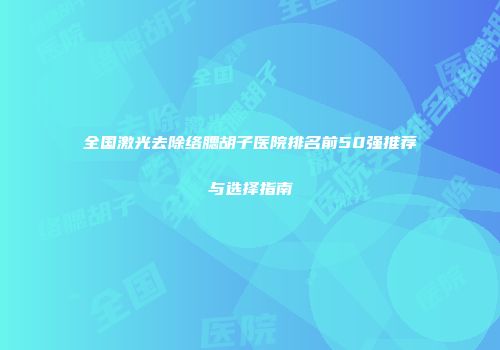 全国激光去除络腮胡子医院排名前50强推荐与选择指南