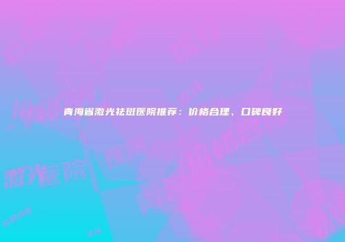 青海省激光祛斑医院推荐：价格合理、口碑良好