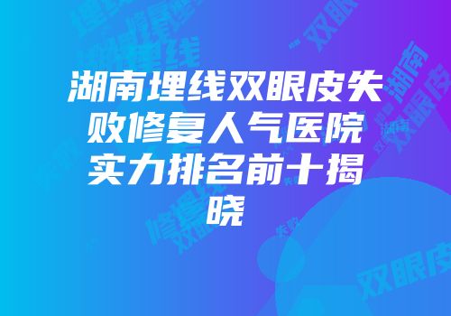 湖南埋线双眼皮失败修复人气医院实力排名前十揭晓