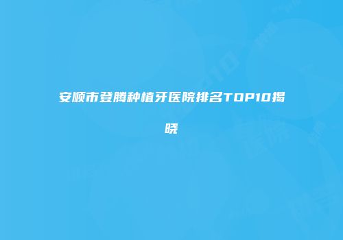 安顺市登腾种植牙医院排名TOP10揭晓