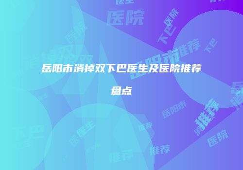 岳阳市消掉双下巴医生及医院推荐盘点