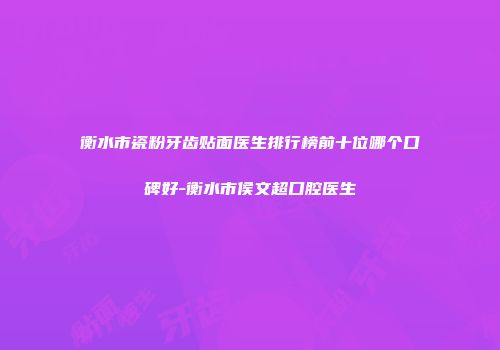 衡水市瓷粉牙齿贴面医生排行榜前十位哪个口碑好-衡水市侯文超口腔医生